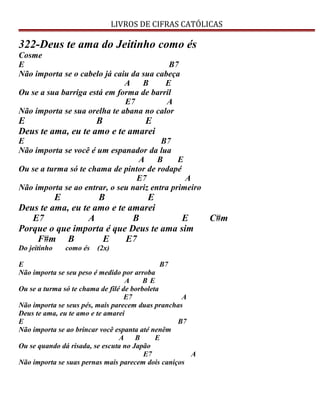 LIVROS DE CIFRAS CATÓLICAS
322-Deus te ama do Jeitinho como és
Cosme
E B7
Não importa se o cabelo já caiu da sua cabeça
A B E
Ou se a sua barriga está em forma de barril
E7 A
Não importa se sua orelha te abana no calor
E B E
Deus te ama, eu te amo e te amarei
E B7
Não importa se você é um espanador da lua
A B E
Ou se a turma só te chama de pintor de rodapé
E7 A
Não importa se ao entrar, o seu nariz entra primeiro
E B E
Deus te ama, eu te amo e te amarei
E7 A B E C#m
Porque o que importa é que Deus te ama sim
F#m B E E7
Do jeitinho como és (2x)
E B7
Não importa se seu peso é medido por arroba
A B E
Ou se a turma só te chama de filé de borboleta
E7 A
Não importa se seus pés, mais parecem duas pranchas
Deus te ama, eu te amo e te amarei
E B7
Não importa se ao brincar você espanta até nenêm
A B E
Ou se quando dá risada, se escuta no Japão
E7 A
Não importa se suas pernas mais parecem dois caniços
 