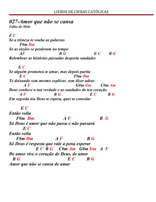 LIVROS DE CIFRAS CATÓLICAS
027-Amor que não se cansa
Fábio de Melo
E C
Se a tristeza te rouba as palavras
F#m Dm
Se as razões se perderam no tempo
AF B G E C B G
Relembrar as histórias passadas desperta saudades
E C
Se alguém prometeu te amar, mas depois partiu
E C F#m Dm
Te deixando sem mesmo explicar, sem dizer adeus
A F G#m Em C#m Am
Deus conhece a tua verdade e as saudades do teu coração
A F B G E C B G
Em segredo teu Deus te espera, quer te consolar
E C
Então volta
F#m Dm A F B G
Só Deus é amor que não passa e não passará
E C
Então volta
F#m Dm A F B G
Só Deus é resposta que vale a pena esperar
E C B G C#m Am G#m Em A F
De amor vive o coração de Deus, de amor
B G E C B G
Amor que não se cansa de amar
 