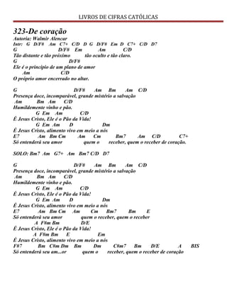 LIVROS DE CIFRAS CATÓLICAS
323-De coração
Autoria: Walmir Alencar
Intr: G D/F# Am C7+ C/D D G D/F# Em D C7+ C/D D7
G D/F# Em Am C/D
Tão distante e tão próximo tão oculto e tão claro.
G D/F#
Ele é o princípio de um plano de amor
Am C/D
O próprio amor encerrado no altar.
G D/F# Am Bm Am C/D
Presença doce, incomparável, grande mistério a salvação
Am Bm Am C/D
Humildemente vinho e pão.
G Em Am C/D
É Jesus Cristo, Ele é o Pão da Vida!
G Em Am D Dm
É Jesus Cristo, alimento vivo em meio a nós
E7 Am Bm Cm Am Cm Bm7 Am C/D C7+
Só entenderá seu amor quem o receber, quem o receber de coração.
SOLO: Bm7 Am G7+ Am Bm7 C/D D7
G D/F# Am Bm Am C/D
Presença doce, incomparável, grande mistério a salvação
Am Bm Am C/D
Humildemente vinho e pão.
G Em Am C/D
É Jesus Cristo, Ele é o Pão da Vida!
G Em Am D Dm
É Jesus Cristo, alimento vivo em meio a nós
E7 Am Bm Cm Am Cm Bm7 Bm E
Só entenderá seu amor quem o receber, quem o receber
A F#m Bm D/E
É Jesus Cristo, Ele é o Pão da Vida!
A F#m Bm E Em
É Jesus Cristo, alimento vivo em meio a nós
F#7 Bm C#m Dm Bm Dm C#m7 Bm D/E A BIS
Só entenderá seu am...or quem o receber, quem o receber de coração
 