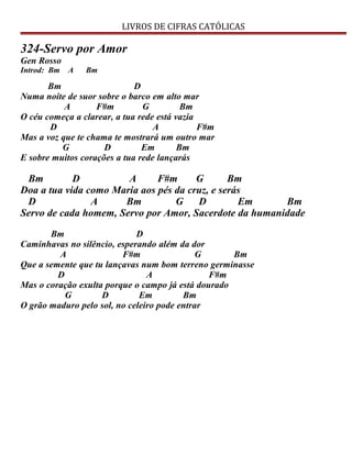 LIVROS DE CIFRAS CATÓLICAS
324-Servo por Amor
Gen Rosso
Introd: Bm A Bm
Bm D
Numa noite de suor sobre o barco em alto mar
A F#m G Bm
O céu começa a clarear, a tua rede está vazia
D A F#m
Mas a voz que te chama te mostrará um outro mar
G D Em Bm
E sobre muitos corações a tua rede lançarás
Bm D A F#m G Bm
Doa a tua vida como Maria aos pés da cruz, e serás
D A Bm G D Em Bm
Servo de cada homem, Servo por Amor, Sacerdote da humanidade
Bm D
Caminhavas no silêncio, esperando além da dor
A F#m G Bm
Que a semente que tu lançavas num bom terreno germinasse
D A F#m
Mas o coração exulta porque o campo já está dourado
G D Em Bm
O grão maduro pelo sol, no celeiro pode entrar
 