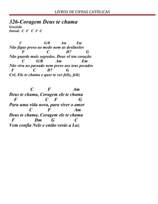 LIVROS DE CIFRAS CATÓLICAS
326-Coragem Deus te chama
Graziela
Introd: C F C F C
C G/B Am Em
Não fique preso ao medo nem as desilusões
F C D7 G
Não guarde mais segredos, Deus vê teu coração
C G/B Am Em
Não viva no passado nem preso aos teus pecados
F C D7 G
Crê, Ele te chama e quer te ver feliz, feliz
C F Am
Deus te chama, Coragem ele te chama
F C F G
Para uma vida nova, para viver o amor
C F Am
Deus te chama, Coragem ele te chama
F Dm G C
Vem confia Nele e então verás a Luz
 