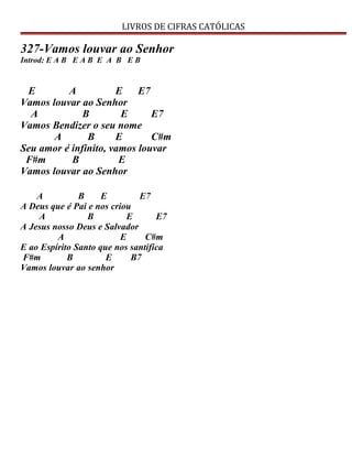 LIVROS DE CIFRAS CATÓLICAS
327-Vamos louvar ao Senhor
Introd: E A B E A B E A B E B
E A E E7
Vamos louvar ao Senhor
A B E E7
Vamos Bendizer o seu nome
A B E C#m
Seu amor é infinito, vamos louvar
F#m B E
Vamos louvar ao Senhor
A B E E7
A Deus que é Pai e nos criou
A B E E7
A Jesus nosso Deus e Salvador
A E C#m
E ao Espírito Santo que nos santifica
F#m B E B7
Vamos louvar ao senhor
 