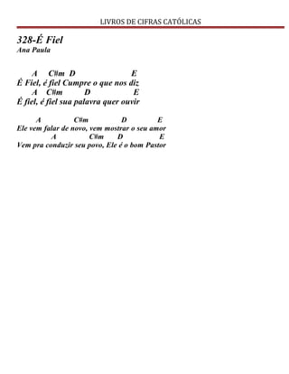 LIVROS DE CIFRAS CATÓLICAS
328-É Fiel
Ana Paula
A C#m D E
É Fiel, é fiel Cumpre o que nos diz
A C#m D E
É fiel, é fiel sua palavra quer ouvir
A C#m D E
Ele vem falar de novo, vem mostrar o seu amor
A C#m D E
Vem pra conduzir seu povo, Ele é o bom Pastor
 