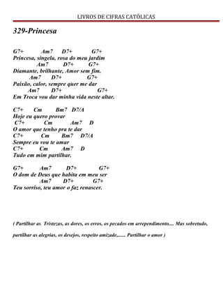 LIVROS DE CIFRAS CATÓLICAS
329-Princesa
G7+ Am7 D7+ G7+
Princesa, singela, rosa do meu jardim
Am7 D7+ G7+
Diamante, brilhante, Amor sem fim.
Am7 D7+ G7+
Paixão, calor, sempre quer me dar
Am7 D7+ G7+
Em Troca vou dar minha vida neste altar.
C7+ Cm Bm7 D7/A
Hoje eu quero provar
C7+ Cm Am7 D
O amor que tenho pra te dar
C7+ Cm Bm7 D7/A
Sempre eu vou te amar
C7+ Cm Am7 D
Tudo em mim partilhar.
G7+ Am7 D7+ G7+
O dom de Deus que habita em meu ser
Am7 D7+ G7+
Teu sorriso, teu amor o faz renascer.
( Partilhar as Tristezas, as dores, os erros, os pecados em arrependimento.... Mas sobretudo,
partilhar as alegrias, os desejos, respeito amizade,...... Partilhar o amor )
 