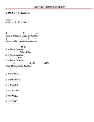 LIVROS DE CIFRAS CATÓLICAS
330-Cante Dance
Cosme
Intro ( A , D , E , A , D , E )
A D E
Cante, Dance e louve ao Senhor
A D E A
Cante, salte, exalte o seu amor
D E
E o Rock Dancar
C#m F#m
E o Rock Dancar
Bm
E o Rock Dancar
E A A7 (BIS)
Para Deus, nosso Senhor
E O TWIST...
E O REGGAE
E A VALSA
E O SAMBA
E O VIRA...
E O XOTE.
 