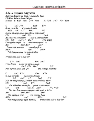 LIVROS DE CIFRAS CATÓLICAS
331-Tesouro sagrado
Autoria: Rogério da Cruz e Alexandre Saes
CD Vida Reluz - Deus é Capaz
Introd: C G/B Am7 F7+ Fm6 C G/B Am7 F7+ Fm6
C Am7 F7+ Fm6 C7+
O teu coração é grande demais
G/B Am7 A7 Dm7 F/G
E nele há tanto amor que não se pode medir
C7+ Am7 F7+ Fm6
Ao olhar eu contemplo toda a simplicidade
C7+ C/E Am7 A7 Dm7 F/G F/G#
Carregado no pei.....to o tesouro sagrad....o
Am Em7 Am7 Em7
Te convido a entrar e comigo ficar
Bb7+ Am7 Bb7+
Pois tua presença em mim Senhor
F/G
Transforma todo o meu ser
C7+ Dm7 Em7 Am7
Vem, Jesus, morar em meu coração
Em7 F7+ Dm7 F/G
Pois esperei tanto tem po pra contigo estar(2x)
C Am7 F7+ Fm6 C7+
O meu coração é pequeno demais
G/B Am7 A7 Dm7 F/G
Mas em tua presença, Senhor, transborda de amor
C7+ Am7 F7+ Fm6
Em silêncio e adoração, posso te encontrar
C7+ C/E Am7 A7 Dm7 F/G F/G#
Nos teus braços me entregar e não mais te deixar
Am Em7 Am7 Em7
Vim aqui pra orar, vem comigo ficar
Bb7+ Am7 Bb7+ F/G
Pois tua presença aqui, Senhor, transforma todo o meu ser
 