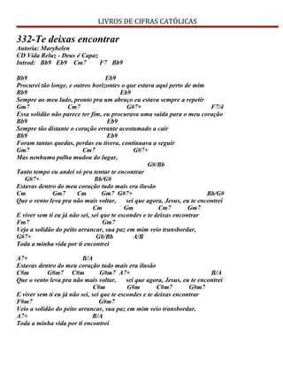 LIVROS DE CIFRAS CATÓLICAS
332-Te deixas encontrar
Autoria: Maryhelen
CD Vida Reluz - Deus é Capaz
Introd: Bb9 Eb9 Cm7 F7 Bb9
Bb9 Eb9
Procurei tão longe, e outros horizontes o que estava aqui perto de mim
Bb9 Eb9
Sempre ao meu lado, pronto pra um abraço eu estava sempre a repetir
Gm7 Cm7 G#7+ F7/4
Essa solidão não parece ter fim, eu procurava uma saída para o meu coração
Bb9 Eb9
Sempre tão distante o coração errante acostumado a cair
Bb9 Eb9
Foram tantas quedas, perdas eu tivera, continuava a seguir
Gm7 Cm7 G#7+
Mas nenhuma palha mudou do lugar,
G#/Bb
Tanto tempo eu andei só pra tentar te encontrar
G#7+ Bb/G#
Estavas dentro do meu coração tudo mais era ilusão
Cm Gm7 Cm Gm7 G#7+ Bb/G#
Que o vento leva pra não mais voltar, sei que agora, Jesus, eu te encontrei
Cm Gm Cm7 Gm7
E viver sem ti eu já não sei, sei que te escondes e te deixas encontrar
Fm7 Gm7
Vejo a solidão do peito arrancar, sua paz em mim veio transbordar,
G#7+ G#/Bb A/B
Toda a minha vida por ti encontrei
A7+ B/A
Estavas dentro do meu coração tudo mais era ilusão
C#m G#m7 C#m G#m7 A7+ B/A
Que o vento leva pra não mais voltar, sei que agora, Jesus, eu te encontrei
C#m G#m C#m7 G#m7
E viver sem ti eu já não sei, sei que te escondes e te deixas encontrar
F#m7 G#m7
Veio a solidão do peito arrancar, sua paz em mim veio transbordar,
A7+ B/A
Toda a minha vida por ti encontrei
 