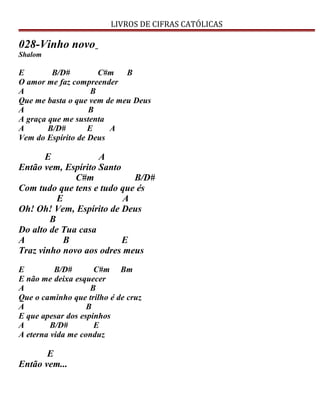 LIVROS DE CIFRAS CATÓLICAS
028-Vinho novo
Shalom
E B/D# C#m B
O amor me faz compreender
A B
Que me basta o que vem de meu Deus
A B
A graça que me sustenta
A B/D# E A
Vem do Espírito de Deus
E A
Então vem, Espírito Santo
C#m B/D#
Com tudo que tens e tudo que és
E A
Oh! Oh! Vem, Espírito de Deus
B
Do alto de Tua casa
A B E
Traz vinho novo aos odres meus
E B/D# C#m Bm
E não me deixa esquecer
A B
Que o caminho que trilho é de cruz
A B
E que apesar dos espinhos
A B/D# E
A eterna vida me conduz
E
Então vem...
 