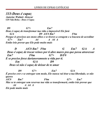 LIVROS DE CIFRAS CATÓLICAS
333-Deus é capaz
Autoria: Walmir Alencar
CD Vida Reluz - Deus é Capaz
D9 G7+ Em7
Deus é capaz de transformar tua vida o impossível Ele fará
G/A D9 A/C# Bm7 F#m
Porque és precioso aos meus olhos e se tiveres a coragem e a loucura de acreditar
G7+ Em7 A4 A A4 A
Então irás provar que Ele pode muito mais
D A/C# Bm7 F#m G Em7 G/A A
Deus é capaz de trocar reinos por ti abre mares pra que possa atravessar
Em7 F#m G7+ D/F#
E se preciso fosse darianovamnete a vida por ti.
Em G/A D9
Deus só não é capaz de deixar de te amar
D9 G7+ Em7 G/A
É preciso crer e se entregar sem medo, Ele nunca vai tirar a tua liberdade, se não
queres
A/C# Bm7 F#m G7+ Em7
Mas se te entregar sem reservas tua vida se transformará, então irás provar que
A4 A A4 A
Ele pode muito mais
 