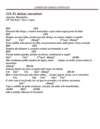 LIVROS DE CIFRAS CATÓLICAS
334-Te deixas encontrar
Autoria: Maryhelen
CD Vida Reluz - Deus é Capaz
Bb9 Eb9
Procurei tão longe, e outros horizontes o que estava aqui perto de mim
Bb9 Eb9
Sempre ao meu lado, pronto pra um abraço eu estava sempre a repetir
Gm7 Cm7 Abmaj7 F7sus4 Abmaj7
Essa solidão não parece ter fim, eu procurava uma saída para o meu coração
Bb9 Eb9
Sempre tão distante o coração errante acostumado a cair
Bb9 Eb9
Foram tantas quedas, perdas eu tivera, continuava a seguir
Gm7 Cm7 F7sus4 Abmaj7 Ab/Bb
Mas nenhuma palha mudou do lugar, tanto tempo eu andei só pra tentar te
encontrar
Abmaj7 Bb/Ab
Estavas dentro do meu coração tudo mais era ilusão
Cm Gm7 Cm Gm7 Abmaj7 Bb/Ab
Que o vento leva pra não mais voltar, sei que agora, Jesus, eu te encontrei
Cm Gm Cm7 Gm7 Fm7
E viver sem ti eu já não sei, sei que te escondes e te deixas encontrar
Gm7 Abmaj7
Vejo a solidão do peito arrancar, sua paz em mim veio transbordar,
Ab/Bb Bb/C Ab/Bb
toda a minha vida por ti encontrei
 