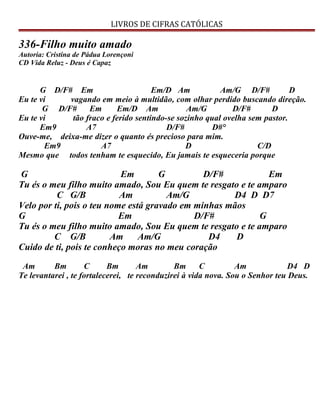 LIVROS DE CIFRAS CATÓLICAS
336-Filho muito amado
Autoria: Cristina de Pádua Lorençoni
CD Vida Reluz - Deus é Capaz
G D/F# Em Em/D Am Am/G D/F# D
Eu te vi vagando em meio à multidão, com olhar perdido buscando direção.
G D/F# Em Em/D Am Am/G D/F# D
Eu te vi tão fraco e ferido sentindo-se sozinho qual ovelha sem pastor.
Em9 A7 D/F# D#°
Ouve-me, deixa-me dizer o quanto és precioso para mim.
Em9 A7 D C/D
Mesmo que todos tenham te esquecido, Eu jamais te esqueceria porque
G Em G D/F# Em
Tu és o meu filho muito amado, Sou Eu quem te resgato e te amparo
C G/B Am Am/G D4 D D7
Velo por ti, pois o teu nome está gravado em minhas mãos
G Em D/F# G
Tu és o meu filho muito amado, Sou Eu quem te resgato e te amparo
C G/B Am Am/G D4 D
Cuido de ti, pois te conheço moras no meu coração
Am Bm C Bm Am Bm C Am D4 D
Te levantarei , te fortalecerei, te reconduzirei à vida nova. Sou o Senhor teu Deus.
 