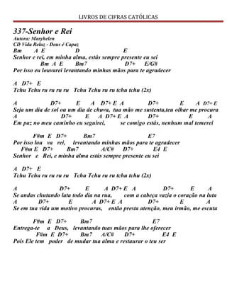 LIVROS DE CIFRAS CATÓLICAS
337-Senhor e Rei
Autora: Maryhelen
CD Vida Reluz - Deus é Capaz
Bm A E D E
Senhor e rei, em minha alma, estás sempre presente eu sei
Bm A E Bm7 D7+ E/G#
Por isso eu louvarei levantando minhas mãos para te agradecer
A D7+ E
Tchu Tchu ru ru ru ru Tchu Tchu ru ru tchu tchu (2x)
A D7+ E A D7+ E A D7+ E A D7+ E
Seja um dia de sol ou um dia de chuva, tua mão me sustenta,teu olhar me procura
A D7+ E A D7+ E A D7+ E A
Em paz no meu caminho eu seguirei, se comigo estás, nenhum mal temerei
F#m E D7+ Bm7 E7
Por isso lou va rei, levantando minhas mãos para te agradecer
F#m E D7+ Bm7 A/C# D7+ E4 E
Senhor e Rei, e minha alma estás sempre presente eu sei
A D7+ E
Tchu Tchu ru ru ru ru Tchu Tchu ru ru tchu tchu (2x)
A D7+ E A D7+ E A D7+ E A
Se andas chutando lata todo dia na rua, com a cabeça vazia o coração na luta
A D7+ E A D7+ E A D7+ E A
Se em tua vida um motivo procuras, então presta atenção, meu irmão, me escuta
F#m E D7+ Bm7 E7
Entrega-te a Deus, levantando tuas mãos para lhe oferecer
F#m E D7+ Bm7 A/C# D7+ E4 E
Pois Ele tem poder de mudar tua alma e restaurar o teu ser
 