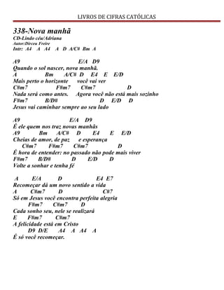LIVROS DE CIFRAS CATÓLICAS
338-Nova manhã
CD-Lindo céu/Adriana
Autor:Dirceu Freire
Intr: A4 A A4 A D A/C# Bm A
A9 E/A D9
Quando o sol nascer, nova manhã.
A Bm A/C# D E4 E E/D
Mais perto o horizonte você vai ver
C#m7 F#m7 C#m7 D
Nada será como antes. Agora você não está mais sozinho
F#m7 B/D# D E/D D
Jesus vai caminhar sempre ao seu lado
A9 E/A D9
É ele quem nos traz novas manhãs
A9 Bm A/C# D E4 E E/D
Cheias de amor, de paz e esperança
C#m7 F#m7 C#m7 D
É hora de entender: no passado não pode mais viver
F#m7 B/D# D E/D D
Volte a sonhar e tenha fé
A E/A D E4 E7
Recomeçar dá um novo sentido a vida
A C#m7 D C#7
Só em Jesus você encontra perfeita alegria
F#m7 C#m7 D
Cada sonho seu, nele se realizará
E F#m7 C#m7
A felicidade está em Cristo
D9 D/E A4 A A4 A
É só você recomeçar.
 