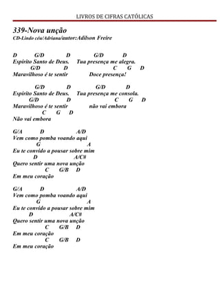 LIVROS DE CIFRAS CATÓLICAS
339-Nova unção
CD-Lindo céu/Adriana/autor:Adilson Freire
D G/D D G/D D
Espírito Santo de Deus. Tua presença me alegra.
G/D D C G D
Maravilhoso é te sentir Doce presença!
G/D D G/D D
Espírito Santo de Deus. Tua presença me consola.
G/D D C G D
Maravilhoso é te sentir não vai embora
C G D
Não vai embora
G/A D A/D
Vem como pomba voando aqui
G A
Eu te convido a pousar sobre mim
D A/C#
Quero sentir uma nova unção
C G/B D
Em meu coração
G/A D A/D
Vem como pomba voando aqui
G A
Eu te convido a pousar sobre mim
D A/C#
Quero sentir uma nova unção
C G/B D
Em meu coração
C G/B D
Em meu coração
 