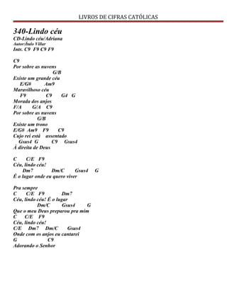 LIVROS DE CIFRAS CATÓLICAS
340-Lindo céu
CD-Lindo céu/Adriana
Autor:Ítalo Villar
Intr. C9 F9 C9 F9
C9
Por sobre as nuvens
G/B
Existe um grande céu
E/G# Am9
Maravilhoso céu
F9 C9 G4 G
Morada dos anjos
F/A G/A C9
Por sobre as nuvens
G/B
Existe um trono
E/G# Am9 F9 C9
Cujo rei está assentado
Gsus4 G C9 Gsus4
À direita de Deus
C C/E F9
Céu, lindo céu!
Dm7 Dm/C Gsus4 G
É o lugar onde eu quero viver
Pra sempre
C C/E F9 Dm7
Céu, lindo céu! É o lugar
Dm/C Gsus4 G
Que o meu Deus preparou pra mim
C C/E F9
Céu, lindo céu!
C/E Dm7 Dm/C Gsus4
Onde com os anjos eu cantarei
G C9
Adorando o Senhor
 