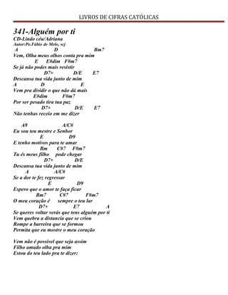 LIVROS DE CIFRAS CATÓLICAS
341-Alguém por ti
CD-Lindo céu/Adriana
Autor:Pe.Fábio de Melo, scj
A D Bm7
Vem, Olha meus olhos conta pra mim
E E#dim F#m7
Se já não podes mais resistir
D7+ D/E E7
Descansa tua vida junto de mim
A D E
Vem pra dividir o que não dá mais
E#dim F#m7
Por ser pesado tira tua paz
D7+ D/E E7
Não tenhas receio em me dizer
A9 A/C#
Eu sou teu mestre e Senhor
E D9
E tenho motivos para te amar
Bm C#7 F#m7
Tu és meus filho pode chegar
D7+ D/E
Descansa tua vida junto de mim
A A/C#
Se a dor te fez regressar
E D9
Espero que o amor te faça ficar
Bm7 C#7 F#m7
O meu coração é sempre o teu lar
D7+ E7 A
Se queres voltar verás que tens alguém por ti
Vem quebra a distancia que se criou
Rompe a barreira que se formou
Permita que eu mostre o meu coração
Vem não é possível que seja assim
Filho amado olha pra mim
Estou do teu lado pra te dizer:
 