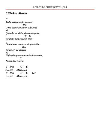 LIVROS DE CIFRAS CATÓLICAS
029-Ave Maria
C
Toda natureza faz ressoar
Dm
O teu canto de amor, oh! Mãe
G
Quando na visita do mensageiro
C G
De Deus responderá, sim
C
Como uma resposta de gratidão
Dm
De amor, de alegria
G
Hoje nós queremos mãe lhe cantar,
C
Nosso Ave Maria
C Dm G C
A....ve Mari.....a
C Dm G C G7
A....ve Mari.....a
 
