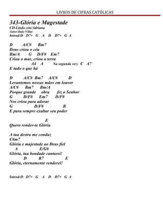 LIVROS DE CIFRAS CATÓLICAS
343-Glória e Magestade
CD-Lindo céu/Adriana
Autor:Ítalo Villar
Introd:D D7+ G A D D7+ G A
D A/C# Bm7
Deus criou o céu
Bm/A G D/F# Em7
Criou o mar, criou a terra
A4 A Na segunda vez: C A7
E tudo o que há
D A/C# Bm7 A/C# D
Levantemos nossas mãos em louvor
A/C# Bm7 Bm/A
Porque grande obra fez o Senhor
G D/F# Em7 D/F#
Nos criou para adorar
G D/F# B
E para sempre exaltar seu poder
E
Quero render-te Glória
A tua destra me conduz
C#m7
Glória e majestade ao Deus fiel
A E/G#
Glória, tua bondade cantarei!
D B7 E
Glória, eternamente renderei!
Introd:D D7+ G A D D7+ G A
 