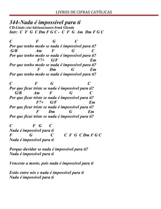 LIVROS DE CIFRAS CATÓLICAS
344-Nada é impossível para ti
CD-Lindo céu/Adriana/autor:Irmã Glenda
Intr: C F G C Dm F G C - C F G Am Dm F G C
C F G C
Por que tenho medo se nada é impossível para ti?
G/B Am F G C
Por que tenho medo se nada é impossível para ti?
F7+ G/F Em
Por que tenho medo se nada é impossível para ti?
F Dm G Em
Por que tenho medo se nada é impossível para ti?
C F G C
Por que ficar triste se nada é impossível para ti?
G/B Am F G C
Por que ficar triste se nada é impossível para ti?
F7+ G/F Em
Por que ficar triste se nada é impossível para ti?
F Dm G Em
Por que ficar triste se nada é impossível para ti?
C F G C
Nada é impossível para ti
F G C C F G C Dm F G C
Nada é impossível para ti
Porque duvidar se nada é impossível para ti?
Nada é impossível para ti
Venceste a morte, pois nada é impossível para ti
Estás entre nós e nada é impossível para ti
Nada é impossível para ti
 