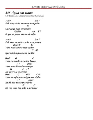 LIVROS DE CIFRAS CATÓLICAS
345-Água em vinho
CD-Lindo céu/Adriana/autor:Ziza Fernandes
Am9 Dm7
Pai, traz vinho novo ao meu peito
G
Que eu já nem sei direito
G#dim Am E7
O que se passa dentro de mim
Am9 Dm7
Pai, vem na pobreza do meu pranto
Dm7/C G
Vem e sustenta o meu canto
C A7
Que minha força está no fim
Dm7 G C
Vem e estende-me o teu braço
A7 Dm7
Vem e me livra do cansaço
G C A7
Eu quero te enxergar
Dm7 G G/F C/E
Vem transformar a água em vinho
A7 Dm7
Eu já não posso ir sozinho
G C
Só vou com tua mão a me levar
 