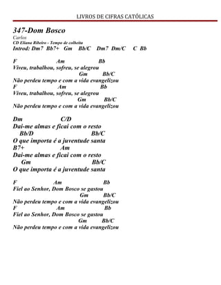 LIVROS DE CIFRAS CATÓLICAS
347-Dom Bosco
Carlos
CD Eliana Ribeiro - Tempo de colheita
Introd: Dm7 Bb7+ Gm Bb/C Dm7 Dm/C C Bb
F Am Bb
Viveu, trabalhou, sofreu, se alegrou
Gm Bb/C
Não perdeu tempo e com a vida evangelizou
F Am Bb
Viveu, trabalhou, sofreu, se alegrou
Gm Bb/C
Não perdeu tempo e com a vida evangelizou
Dm C/D
Dai-me almas e ficai com o resto
Bb/D Bb/C
O que importa é a juventude santa
B7+ Am
Dai-me almas e ficai com o resto
Gm Bb/C
O que importa é a juventude santa
F Am Bb
Fiel ao Senhor, Dom Bosco se gastou
Gm Bb/C
Não perdeu tempo e com a vida evangelizou
F Am Bb
Fiel ao Senhor, Dom Bosco se gastou
Gm Bb/C
Não perdeu tempo e com a vida evangelizou
 
