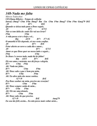 LIVROS DE CIFRAS CATÓLICAS
348-Nada me falta
Márcio Todeschini
CD Eliana Ribeiro - Tempo de colheita
Introd.: Dmaj7 C#m F#m Dmaj7 Bm Cm C#m F#m Dmaj7 C#m F#m Gmaj79 D/E
A9 D7+ D/E
Quando se deixa tudo para a Deus seguir,
A9 D7+ G713
Não se tem idéia de: onde Ele vai nos levar?
F#m C#m
A vida passa a ter o hoje e só...
Bm A/C# D7+ F7+/G
O amanhã d’Ele depende, só nos resta confiar.
A9 D7+ D/E
Estar aberto ao novo a cada dia e amar...
A9 D7+ G713
Amar os que Deus quer ao nosso lado e seguir...
F#m C#m
Se Deus é o nosso tudo, nada há de faltar!
Bm A/C# D7+ D/E
Ele nos ama e sustenta, nos dá força e alegria.
D7+ C#m F#m
Ah! Nada me falta...
D7+ C#m F#m
Ah! Deus sabe o que é bom pra mim,
D7+ C#m F#m
Ah! Eu abro mão dos meus sonhos.
G7+/9 D/E
Pra Deus sonhar em mim, preciso me esvaziar!
D7+ C#m F#m
Ah! Deus sempre cuida de mim...
D7+ C#m F#m
Ah! Ele me ama demais,
D7+ C#m F#m
Ah! Deus sabe do que preciso.
G7+/9 D/E Amaj79
Eu sou tão feliz assim... Eu não posso mais voltar atrás...
 