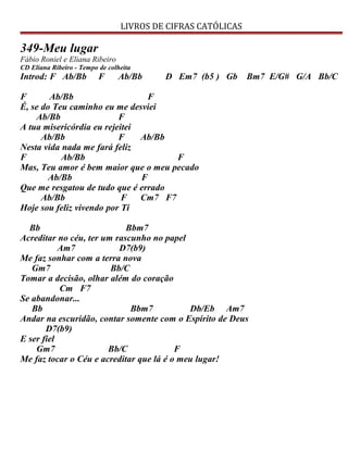 LIVROS DE CIFRAS CATÓLICAS
349-Meu lugar
Fábio Roniel e Eliana Ribeiro
CD Eliana Ribeiro - Tempo de colheita
Introd: F Ab/Bb F Ab/Bb D Em7 (b5 ) Gb Bm7 E/G# G/A Bb/C
F Ab/Bb F
É, se do Teu caminho eu me desviei
Ab/Bb F
A tua misericórdia eu rejeitei
Ab/Bb F Ab/Bb
Nesta vida nada me fará feliz
F Ab/Bb F
Mas, Teu amor é bem maior que o meu pecado
Ab/Bb F
Que me resgatou de tudo que é errado
Ab/Bb F Cm7 F7
Hoje sou feliz vivendo por Ti
Bb Bbm7
Acreditar no céu, ter um rascunho no papel
Am7 D7(b9)
Me faz sonhar com a terra nova
Gm7 Bb/C
Tomar a decisão, olhar além do coração
Cm F7
Se abandonar...
Bb Bbm7 Db/Eb Am7
Andar na escuridão, contar somente com o Espírito de Deus
D7(b9)
E ser fiel
Gm7 Bb/C F
Me faz tocar o Céu e acreditar que lá é o meu lugar!
 