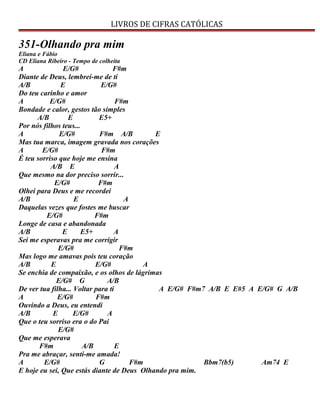 LIVROS DE CIFRAS CATÓLICAS
351-Olhando pra mim
Eliana e Fábio
CD Eliana Ribeiro - Tempo de colheita
A E/G# F#m
Diante de Deus, lembrei-me de ti
A/B E E/G#
Do teu carinho e amor
A E/G# F#m
Bondade e calor, gestos tão simples
A/B E E5+
Por nós filhos teus...
A E/G# F#m A/B E
Mas tua marca, imagem gravada nos corações
A E/G# F#m
É teu sorriso que hoje me ensina
A/B E A
Que mesmo na dor preciso sorrir...
E/G# F#m
Olhei para Deus e me recordei
A/B E A
Daquelas vezes que fostes me buscar
E/G# F#m
Longe de casa e abandonada
A/B E E5+ A
Sei me esperavas pra me corrigir
E/G# F#m
Mas logo me amavas pois teu coração
A/B E E/G# A
Se enchia de compaixão, e os olhos de lágrimas
E/G# G A/B
De ver tua filha... Voltar para ti A E/G# F#m7 A/B E E#5 A E/G# G A/B
A E/G# F#m
Ouvindo a Deus, eu entendi
A/B E E/G# A
Que o teu sorriso era o do Pai
E/G#
Que me esperava
F#m A/B E
Pra me abraçar, senti-me amada!
A E/G# G F#m Bbm7(b5) Am74 E
E hoje eu sei, Que estás diante de Deus Olhando pra mim.
 