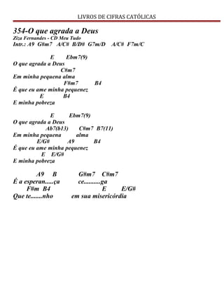 LIVROS DE CIFRAS CATÓLICAS
354-O que agrada a Deus
Ziza Fernandes - CD Meu Tudo
Intr.: A9 G#m7 A/C# B/D# G7m/D A/C# F7m/C
E Ebm7(9)
O que agrada a Deus
C#m7
Em minha pequena alma
F#m7 B4
É que eu ame minha pequenez
E B4
E minha pobreza
E Ebm7(9)
O que agrada a Deus
Ab7(b13) C#m7 B7(11)
Em minha pequena alma
E/G# A9 B4
É que eu ame minha pequenez
E E/G#
E minha pobreza
A9 B G#m7 C#m7
É a esperan.....ça ce..........ga
F#m B4 E E/G#
Que te.......nho em sua misericórdia
 