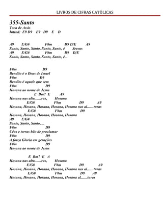 LIVROS DE CIFRAS CATÓLICAS
355-Santo
Toca de Assis
Introd: E9 D9 E9 D9 E D
A9 E/G# F#m D9 D/E A9
Santo, Santo, Santo, Santo, Santo, é Jeesus
A9 E/G# F#m D9 D/E
Santo, Santo, Santo, Santo, Santo, é...
F#m D9
Bendito é o Deus de Israel
F#m D9
Bendito é aquele que vem
F#m D9
Hosana ao nome de Jesus
E Bm7 E A9
Hosana nas altu.......ras, Hosana
E/G# F#m D9 A9
Hosana, Hosana, Hosana, Hosana, Hosana nas al.......turas
E/G# F#m D9
Hosana, Hosana, Hosana, Hosana, Hosana
A9 E/G#
Santo, Santo, Santo,....
F#m D9
Céus e terras hão de proclamar
F#m D9
A força Gloria em gerações
F#m D9
Hosana ao nome de Jesus
E Bm7 E A
Hosana nas altu.......ras, Hosana
E/G# F#m D9 A9
Hosana, Hosana, Hosana, Hosana, Hosana nas al.......turas
E/G# F#m D9 A9
Hosana, Hosana, Hosana, Hosana, Hosana al.......turas
 