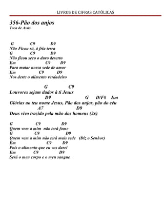 LIVROS DE CIFRAS CATÓLICAS
356-Pão dos anjos
Toca de Assis
G C9 D9
Não Ficou só, à fria terra
G C9 D9
Não ficou seco o duro deserto
Em C9 D9
Para matar nossa sede de amor
Em C9 D9
Nos deste o alimento verdadeiro
G C9
Louvores sejam dados à ti Jesus
D9 G D/F# Em
Glórias ao teu nome Jesus, Pão dos anjos, pão do céu
A7 D9
Deus vivo trazido pela mão dos homens (2x)
G C9 D9
Quem vem a mim não terá fome
G C9 D9
Quem vem a mim não terá mais sede (Diz o Senhor)
Em C9 D9
Pois o alimento que eu vos darei
Em C9 D9
Será o meu corpo e o meu sangue
 