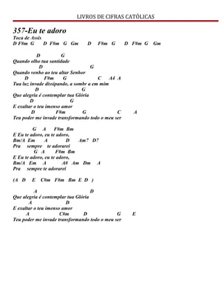 LIVROS DE CIFRAS CATÓLICAS
357-Eu te adoro
Toca de Assis
D F#m G D F#m G Gm D F#m G D F#m G Gm
D G
Quando olho tua santidade
D G
Quando venho ao teu altar Senhor
D F#m G C A4 A
Tua luz invade dissipando, a sombr a em mim
D G
Que alegria é contemplar tua Glória
D G
E exaltar o teu imenso amor
D F#m G C A
Teu poder me invade transformando todo o meu ser
G A F#m Bm
E Eu te adoro, eu te adoro,
Bm/A Em A D Am7 D7
Pra sempre te adorarei
G A F#m Bm
E Eu te adoro, eu te adoro,
Bm/A Em A A# Am Dm A
Pra sempre te adorarei
(A D E C#m F#m Bm E D )
A D
Que alegria é contemplar tua Glória
A D
E exaltar o teu imenso amor
A C#m D G E
Teu poder me invade transformando todo o meu ser
 