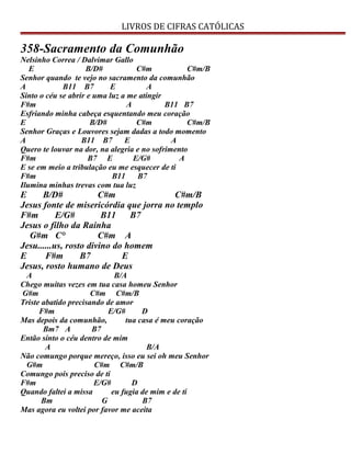 LIVROS DE CIFRAS CATÓLICAS
358-Sacramento da Comunhão
Nelsinho Correa / Dalvimar Gallo
E B/D# C#m C#m/B
Senhor quando te vejo no sacramento da comunhão
A B11 B7 E A
Sinto o céu se abrir e uma luz a me atingir
F#m A B11 B7
Esfriando minha cabeça esquentando meu coração
E B/D# C#m C#m/B
Senhor Graças e Louvores sejam dadas a todo momento
A B11 B7 E A
Quero te louvar na dor, na alegria e no sofrimento
F#m B7 E E/G# A
E se em meio a tribulação eu me esquecer de ti
F#m B11 B7
Ilumina minhas trevas com tua luz
E B/D# C#m C#m/B
Jesus fonte de misericórdia que jorra no templo
F#m E/G# B11 B7
Jesus o filho da Rainha
G#m C° C#m A
Jesu......us, rosto divino do homem
E F#m B7 E
Jesus, rosto humano de Deus
A B/A
Chego muitas vezes em tua casa homeu Senhor
G#m C#m C#m/B
Triste abatido precisando de amor
F#m E/G# D
Mas depois da comunhão, tua casa é meu coração
Bm7 A B7
Então sinto o céu dentro de mim
A B/A
Não comungo porque mereço, isso eu sei oh meu Senhor
G#m C#m C#m/B
Comungo pois preciso de ti
F#m E/G# D
Quando faltei a missa eu fugia de mim e de ti
Bm G B7
Mas agora eu voltei por favor me aceita
 