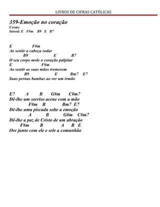LIVROS DE CIFRAS CATÓLICAS
359-Emoção no coração
Cosme
Introd: E F#m B9 E B7
E F#m
Ao sentir a cabeça rodar
B9 E B7
O seu corpo mole o coração palpitar
E F#m
Ao sentir as suas mãos tremerem
B9 E Bm7 E7
Suas pernas bambas ao ver um irmão
E7 A B G#m C#m7
Dê-lhe um sorriso acene com a mão
F#m B Bm7 E7
Dê-lhe uma piscada solte a emoção
A B G#m C#m7
Dê-lhe a paz de Cristo de um abração
F#m B A B E
Ore junto com ele e sele a comunhão
 
