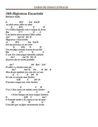 LIVROS DE CIFRAS CATÓLICAS
360-Majestosa Eucaristia
Dalvimar Gallo
G D/G Em Em/D
Ao abrir meus olhos no altar
G D/G G D
Vi o Cálice Sagrado com o sangue de Jesus
Bm C7+ G C
E de dentro desse mesmo Cálice subia
Am7 Am7/G D4 D
Magestosa A Eucaristia
G D/G Em Em/D
Em tua presença eu me sinto
G D/G G D
Um mendigo sentado à mesa de um Rei
Bm C7+ G C
E sem Ter como pagar tamanha refeição
Am7 Am7/G D4 D
Só posso dar-te eterna gratidão
Am7 D4 Bm7 Em7
O cálice e a hóstia eram um
Am7 Am7/G D4 D D4 D
Meu desejo também era com eles ser um
G C D D4 D
Ser um só coração meu Senhor
G/B C D4 D
O mesmo sangue nas veias Senhor
G C D
2°vez ( Tua carne em minha carne Senhor
G C D
( O teu Sangue em meu sangue Senhor)
G G/B C Am7
E Estando unido a Ti, esquecer-me de mim
D4 D G
Concedei que eu fique eternamente assim.
 