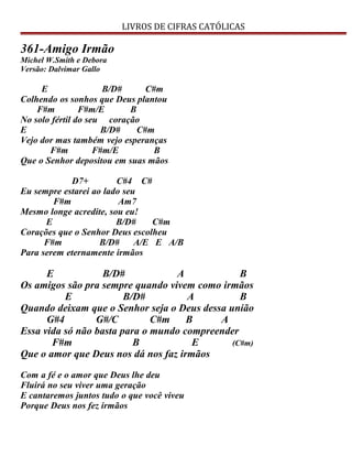 LIVROS DE CIFRAS CATÓLICAS
361-Amigo Irmão
Michel W.Smith e Debora
Versão: Dalvimar Gallo
E B/D# C#m
Colhendo os sonhos que Deus plantou
F#m F#m/E B
No solo fértil do seu coração
E B/D# C#m
Vejo dor mas também vejo esperanças
F#m F#m/E B
Que o Senhor depositou em suas mãos
D7+ C#4 C#
Eu sempre estarei ao lado seu
F#m Am7
Mesmo longe acredite, sou eu!
E B/D# C#m
Corações que o Senhor Deus escolheu
F#m B/D# A/E E A/B
Para serem eternamente irmãos
E B/D# A B
Os amigos são pra sempre quando vivem como irmãos
E B/D# A B
Quando deixam que o Senhor seja o Deus dessa união
G#4 G#/C C#m B A
Essa vida só não basta para o mundo compreender
F#m B E (C#m)
Que o amor que Deus nos dá nos faz irmãos
Com a fé e o amor que Deus lhe deu
Fluirá no seu viver uma geração
E cantaremos juntos tudo o que você viveu
Porque Deus nos fez irmãos
 