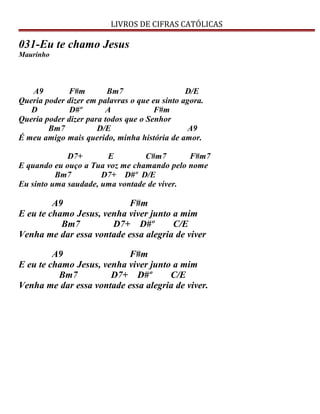 LIVROS DE CIFRAS CATÓLICAS
031-Eu te chamo Jesus
Maurinho
A9 F#m Bm7 D/E
Queria poder dizer em palavras o que eu sinto agora.
D D#º A F#m
Queria poder dizer para todos que o Senhor
Bm7 D/E A9
É meu amigo mais querido, minha história de amor.
D7+ E C#m7 F#m7
E quando eu ouço a Tua voz me chamando pelo nome
Bm7 D7+ D#º D/E
Eu sinto uma saudade, uma vontade de viver.
A9 F#m
E eu te chamo Jesus, venha viver junto a mim
Bm7 D7+ D#º C/E
Venha me dar essa vontade essa alegria de viver
A9 F#m
E eu te chamo Jesus, venha viver junto a mim
Bm7 D7+ D#º C/E
Venha me dar essa vontade essa alegria de viver.
 