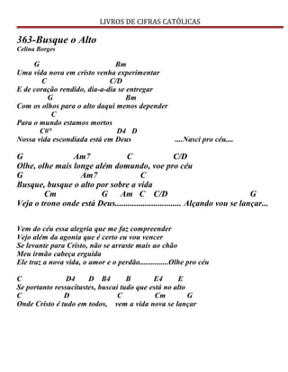 LIVROS DE CIFRAS CATÓLICAS
363-Busque o Alto
Celina Borges
G Bm
Uma vida nova em cristo venha experimentar
C C/D
E de coração rendido, dia-a-dia se entregar
G Bm
Com os olhos para o alto daqui menos depender
C
Para o mundo estamos mortos
C#° D4 D
Nossa vida escondiada está em Deus ....Nasci pro céu....
G Am7 C C/D
Olhe, olhe mais longe além domundo, voe pro céu
G Am7 C
Busque, busque o alto por sobre a vida
Cm G Am C C/D G
Veja o trono onde está Deus............................... Alçando vou se lançar...
Vem do céu essa alegria que me faz compreender
Vejo além da agonia que é certo eu vou vencer
Se levante para Cristo, não se arraste mais ao chão
Meu irmão cabeça erguida
Ele traz a nova vida, o amor e o perdão...............Olhe pro céu
C D4 D B4 B E4 E
Se portanto ressucitastes, buscai tudo que está no alto
C D C Cm G
Onde Cristo é tudo em todos, vem a vida nova se lançar
 