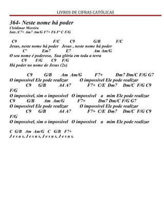 LIVROS DE CIFRAS CATÓLICAS
364- Neste nome há poder
Cleidimar Moreira
Intr.:C7+ Am7 Am/G F7+ F6 Fº C F/G
C9 F/C C9 G/B F/C
Jesus, neste nome há poder Jesus , neste nome há poder
Cº Em7 E7 Am Am/G
O seu nome é poderoso, Sua glória em toda a terra
C9 F/G C9 F/G
Há poder no nome de Jesus (2x)
C9 G/B Am Am/G F7+ Dm7 Dm/C F/G G7
O impossível Ele pode realizar O impossível Ele pode realizar
C9 G/B A4 A7 F7+ C/E Dm7 Dm/C F/G C9
F/G
O impossível, sim o impossível O impossível a mim Ele pode realizar
C9 G/B Am Am/G F7+ Dm7 Dm/C F/G G7
O impossível Ele pode realizar O impossível Ele pode realizar
C9 G/B A4 A7 F7+ C/E Dm7 Dm/C F/G C9
F/G
O impossível, sim o impossível O impossível a mim Ele pode realizar
C G/B Am Am/G C G/B F7+
J e s u s, J e s u s, J e s u s, J e s u s.
 