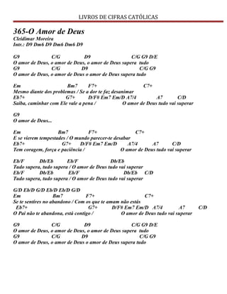 LIVROS DE CIFRAS CATÓLICAS
365-O Amor de Deus
Cleidimar Moreira
Intr.: D9 Dm6 D9 Dm6 Dm6 D9
G9 C/G D9 C/G G9 D/E
O amor de Deus, o amor de Deus, o amor de Deus supera tudo
G9 C/G D9 C/G G9
O amor de Deus, o amor de Deus o amor de Deus supera tudo
Em Bm7 F7+ C7+
Mesmo diante dos problemas / Se a dor te faz desanimar
Eb7+ G7+ D/F# Em7 Em/D A7/4 A7 C/D
Saiba, caminhar com Ele vale a pena / O amor de Deus tudo vai superar
G9
O amor de Deus...
Em Bm7 F7+ C7+
E se vierem tempestades / O mundo parecer-te desabar
Eb7+ G7+ D/F# Em7 Em/D A7/4 A7 C/D
Tem coragem, força e paciência / O amor de Deus tudo vai superar
Eb/F Db/Eb Eb/F Db/Eb
Tudo supera, tudo supera / O amor de Deus tudo vai superar
Eb/F Db/Eb Eb/F Db/Eb C/D
Tudo supera, tudo supera / O amor de Deus tudo vai superar
G/D Eb/D G/D Eb/D Eb/D G/D
Em Bm7 F7+ C7+
Se te sentires no abandono / Com os que te amam não estás
Eb7+ G7+ D/F# Em7 Em/D A7/4 A7 C/D
O Pai não te abandona, está contigo / O amor de Deus tudo vai superar
G9 C/G D9 C/G G9 D/E
O amor de Deus, o amor de Deus, o amor de Deus supera tudo
G9 C/G D9 C/G G9
O amor de Deus, o amor de Deus o amor de Deus supera tudo
 