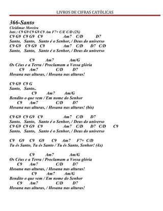 LIVROS DE CIFRAS CATÓLICAS
366-Santo
Cleidimar Moreira
Intr.: C9 G9 C9 G9 C9 Am F7+ C/E C/D (2X)
C9 G9 C9 G9 C9 Am7 C/D D7
Santo, Santo, Santo é o Senhor, / Deus do universo
C9 G9 C9 G9 C9 Am7 C/D D7 C/D
Santo, Santo, Santo é o Senhor, / Deus do universo
C9 Am7 Am/G
Os Céus e a Terra / Proclamam a Vossa glória
C9 Am7 C/D D7
Hosana nas alturas, / Hosana nas alturas!
C9 G9 C9 G
Santo, Santo..
C9 Am7 Am/G
Bendito o que vem / Em nome do Senhor
C9 Am7 C/D D7
Hosana nas alturas, / Hosana nas alturas! (bis)
C9 G9 C9 G9 C9 Am7 C/D D7
Santo, Santo, Santo é o Senhor, / Deus do universo
C9 G9 C9 G9 C9 Am7 C/D D7 C/D C9
Santo, Santo, Santo é o Senhor, / Deus do universo
C9 G9 C9 G9 C9 Am7 F7+ C/D
Tu és Santo, Tu és Santo / Tu és Santo, Senhor! (4x)
C9 Am7 Am/G
Os Céus e a Terra / Proclamam a Vossa glória
C9 Am7 C/D D7
Hosana nas alturas, / Hosana nas alturas!
C9 Am7 Am/G
Bendito o que vem / Em nome do Senhor
C9 Am7 C/D D7
Hosana nas alturas, / Hosana nas alturas!
 