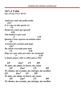 LIVROS DE CIFRAS CATÓLICAS
367-A Volta
Intr: G9 Em C9 G F D9 G9
Andei por onde não podia andar
Em7
E vi o que eu não queria ver
C9
Desprezei o bem que aprendi
G/B
Não lembrei o que senti
F C/D
Quando Cristo segurou em minhas mãos
G9
A tristeza foi o prêmio pela fuga
Em7
Da vitória reservada para mim
C9 G/B
Hoje sei o que sofri, por amor me arrependi
F C/D
E dando graças volto os olhos para o Pai!
G9 Em7 C9 D9
Te amo, me amas, te louvo, me curas
G9 Em7 C9 D9
Te chamo, me escutas, me entrego, me acolhes
G9 Em7 C9 D9
Te amo, me amas, te louvo, me curas
G9 Em7 C9 D9
Te chamo, me escutas, me entrego, me acolhes
 