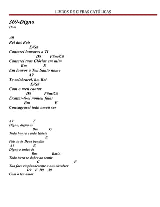 LIVROS DE CIFRAS CATÓLICAS
369-Digno
Dom
A9
Rei dos Reis
E/G#
Cantarei louvores a Ti
D9 F#m/C#
Cantarei tuas Glórias em mim
Bm E
Em louvor a Teu Santo nome
A9
Te celebrarei, ho, Rei
E/G#
Com o meu cantar
D9 F#m/C#
Exaltar-ti-ei nomeu falar
Bm E
Consagrarei todo omeu ser
A9 E
Digno, digno és
Bm G
Toda honra e toda Glória
E
Pois tu és Deus bendito
A9 E
Digno e unico és
Bm Bm/A
Toda terra se dobre ao sentir
G E
Tua face resplandecente a nos envolver
D9 E D9 A9
Com o teu amor
 