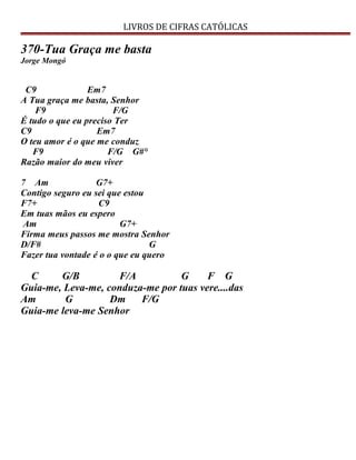 LIVROS DE CIFRAS CATÓLICAS
370-Tua Graça me basta
Jorge Mongó
C9 Em7
A Tua graça me basta, Senhor
F9 F/G
É tudo o que eu preciso Ter
C9 Em7
O teu amor é o que me conduz
F9 F/G G#°
Razão maior do meu viver
7 Am G7+
Contigo seguro eu sei que estou
F7+ C9
Em tuas mãos eu espero
Am G7+
Firma meus passos me mostra Senhor
D/F# G
Fazer tua vontade é o o que eu quero
C G/B F/A G F G
Guia-me, Leva-me, conduza-me por tuas vere....das
Am G Dm F/G
Guia-me leva-me Senhor
 