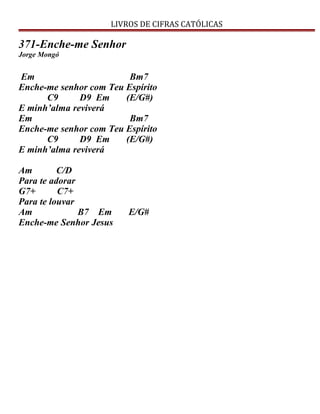 LIVROS DE CIFRAS CATÓLICAS
371-Enche-me Senhor
Jorge Mongó
Em Bm7
Enche-me senhor com Teu Espírito
C9 D9 Em (E/G#)
E minh’alma reviverá
Em Bm7
Enche-me senhor com Teu Espírito
C9 D9 Em (E/G#)
E minh’alma reviverá
Am C/D
Para te adorar
G7+ C7+
Para te louvar
Am B7 Em E/G#
Enche-me Senhor Jesus
 