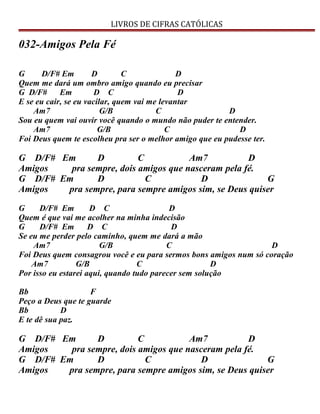 LIVROS DE CIFRAS CATÓLICAS
032-Amigos Pela Fé
G D/F# Em D C D
Quem me dará um ombro amigo quando eu precisar
G D/F# Em D C D
E se eu cair, se eu vacilar, quem vai me levantar
Am7 G/B C D
Sou eu quem vai ouvir você quando o mundo não puder te entender.
Am7 G/B C D
Foi Deus quem te escolheu pra ser o melhor amigo que eu pudesse ter.
G D/F# Em D C Am7 D
Amigos pra sempre, dois amigos que nasceram pela fé.
G D/F# Em D C D G
Amigos pra sempre, para sempre amigos sim, se Deus quiser
G D/F# Em D C D
Quem é que vai me acolher na minha indecisão
G D/F# Em D C D
Se eu me perder pelo caminho, quem me dará a mão
Am7 G/B C D
Foi Deus quem consagrou você e eu para sermos bons amigos num só coração
Am7 G/B C D
Por isso eu estarei aqui, quando tudo parecer sem solução
Bb F
Peço a Deus que te guarde
Bb D
E te dê sua paz.
G D/F# Em D C Am7 D
Amigos pra sempre, dois amigos que nasceram pela fé.
G D/F# Em D C D G
Amigos pra sempre, para sempre amigos sim, se Deus quiser
 