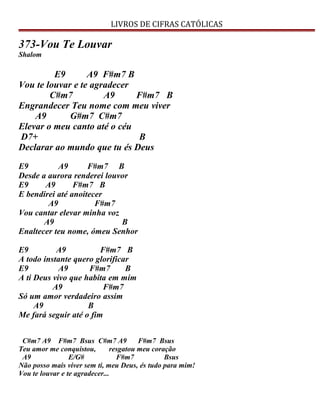 LIVROS DE CIFRAS CATÓLICAS
373-Vou Te Louvar
Shalom
E9 A9 F#m7 B
Vou te louvar e te agradecer
C#m7 A9 F#m7 B
Engrandecer Teu nome com meu viver
A9 G#m7 C#m7
Elevar o meu canto até o céu
D7+ B
Declarar ao mundo que tu és Deus
E9 A9 F#m7 B
Desde a aurora renderei louvor
E9 A9 F#m7 B
E bendirei até anoitecer
A9 F#m7
Vou cantar elevar minha voz
A9 B
Enaltecer teu nome, ómeu Senhor
E9 A9 F#m7 B
A todo instante quero glorificar
E9 A9 F#m7 B
A ti Deus vivo que habita em mim
A9 F#m7
Só um amor verdadeiro assim
A9 B
Me fará seguir até o fim
C#m7 A9 F#m7 Bsus C#m7 A9 F#m7 Bsus
Teu amor me conquistou, resgatou meu coração
A9 E/G# F#m7 Bsus
Não posso mais viver sem ti, meu Deus, és tudo para mim!
Vou te louvar e te agradecer...
 