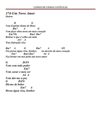 LIVROS DE CIFRAS CATÓLICAS
374-Um Novo Amor
Shalom
D G
Vem Espírito Santo de Deus
Bm7 A G
Vem fazer obra nova em meu coração
Em7(9) Bm4 Bm7
Retirar o que é velho em mim
A11 A
Traz Salvação (2x)
Bm7 A G Bm7 A G9
Faz jorrar água viva, Senhor, no deserto do meu coração
Em7 Bm4 Bm7 A4 A
Faz brotar em mei peito um novo amor
G D/F#
Vem com todo poder
Em7
Vem curar o meu ser
A4 A
Vem dar-me a paz
G D/F#
Dá-me de beber
Em7 A
Dessa água viva, Senhor
 