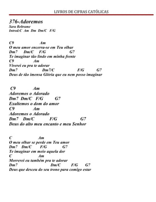 LIVROS DE CIFRAS CATÓLICAS
376-Adoremos
Sara Beltrame
Introd:C Am Dm Dm/C F/G
C9 Am
O meu amor encerra-se em Teu olhar
Dm7 Dm/C F/G G7
Te imaginar tão lindo em minha frente
C9 Am
Viverei eu pra te adorar
Dm7 Dm7/C F/G G7
Deus de tão imensa Glória que eu nem posso imaginar
C9 Am
Adoremos o Adorado
Dm7 Dm/C F/G G7
Exaltemos o dom do amor
C9 Am
Adoremos o Adorado
Dm7 Dm/C F/G G7
Deus do alto meu encanto e meu Senhor
C Am
O meu olhar se perde em Teu amor
Dm7 Dm/C F/G G7
Te imaginar em meio aquela dor
C Am
Morrerei eu também pra te adorar
Dm7 Dm/C F/G G7
Deus que desceu do seu trono para comigo estar
 