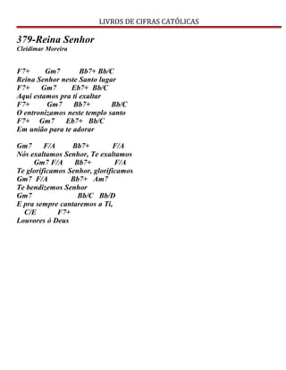 LIVROS DE CIFRAS CATÓLICAS
379-Reina Senhor
Cleidimar Moreira
F7+ Gm7 Bb7+ Bb/C
Reina Senhor neste Santo lugar
F7+ Gm7 Eb7+ Bb/C
Aqui estamos pra ti exaltar
F7+ Gm7 Bb7+ Bb/C
O entronizamos neste templo santo
F7+ Gm7 Eb7+ Bb/C
Em união para te adorar
Gm7 F/A Bb7+ F/A
Nós exaltamos Senhor, Te exaltamos
Gm7 F/A Bb7+ F/A
Te glorificamos Senhor, glorificamos
Gm7 F/A Bb7+ Am7
Te bendizemos Senhor
Gm7 Bb/C Bb/D
E pra sempre cantaremos a Ti,
C/E F7+
Louvores ó Deus
 